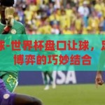 世界杯盘口让球-世界杯盘口让球，足球竞技与市场博弈的巧妙结合，世界杯盘口让球，足球竞技与市场博弈的巧妙结合