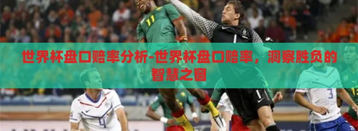 世界杯盘口赔率分析-世界杯盘口赔率,洞察胜负的智慧之窗 世界杯盘口赔率分析-世界杯盘口赔率,洞察胜负的智慧之窗