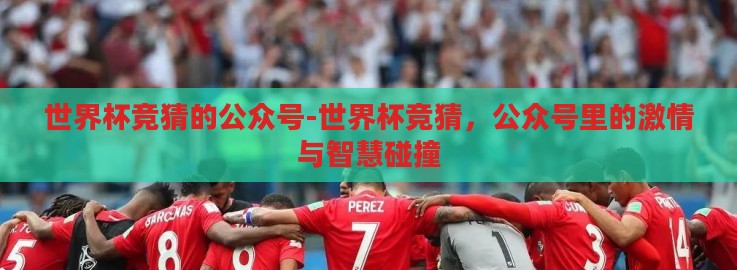 世界杯竞猜的公众号-世界杯竞猜，公众号里的激情与智慧碰撞