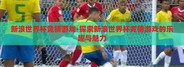 新浪世界杯竞猜游戏-探索新浪世界杯竞猜游戏的乐趣与魅力 新浪世界杯竞猜游戏-探索新浪世界杯竞猜游戏的乐趣与魅力