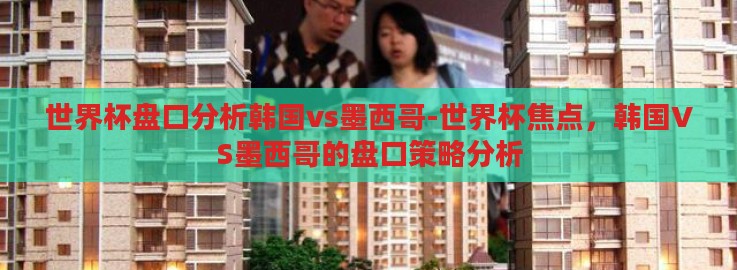 世界杯盘口分析韩国vs墨西哥-世界杯焦点，韩国VS墨西哥的盘口策略分析